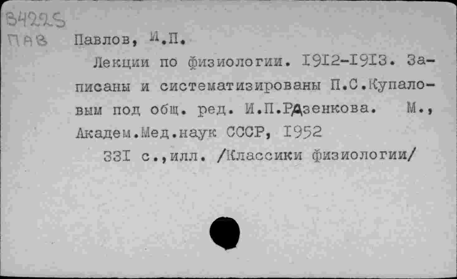 ﻿Павлов, И.п.
Лекции по физиологии. 1912-1913. Записаны и систематизированы П.С.Купало-вым под общ. ред. И.П.РДзенкова. М., Академ.Мед.наук СООР, 1952
331 с.,илл. /Классики физиологии/